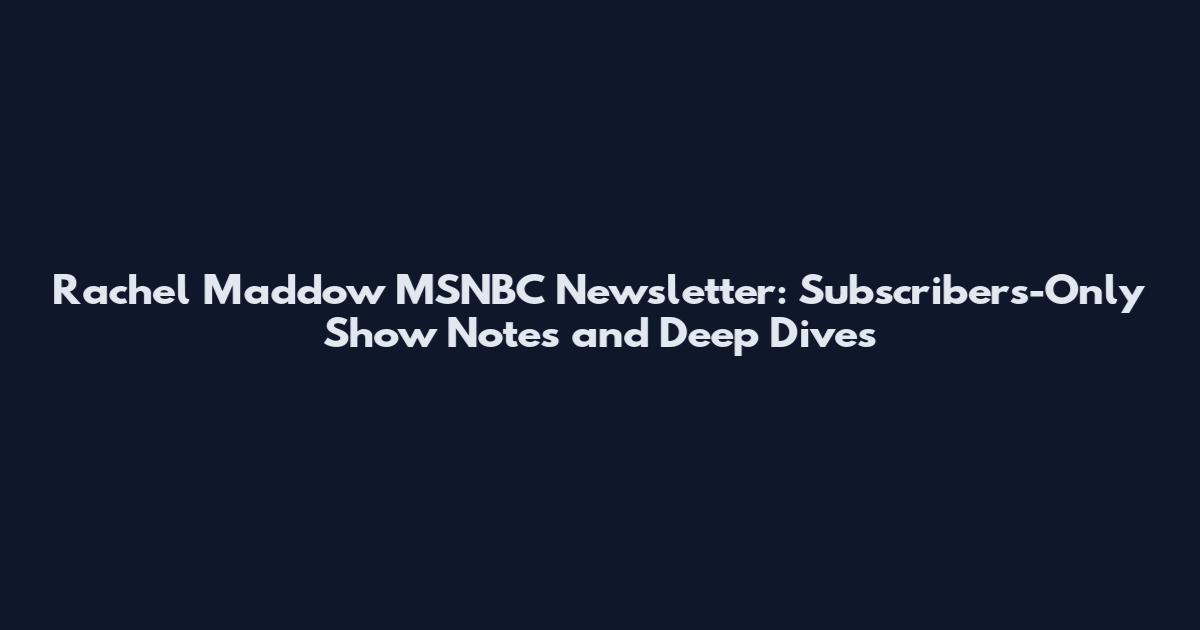 Rachel Maddow MSNBC Newsletter: Subscribers-Only Show Notes and Deep Dives