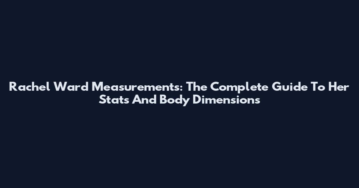 Rachel Ward Measurements: The Complete Guide To Her Stats And Body Dimensions