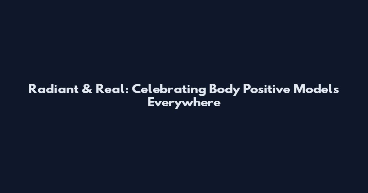 Radiant & Real: Celebrating Body Positive Models Everywhere