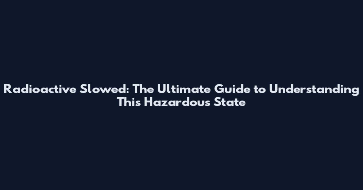 Radioactive Slowed: The Ultimate Guide to Understanding This Hazardous State