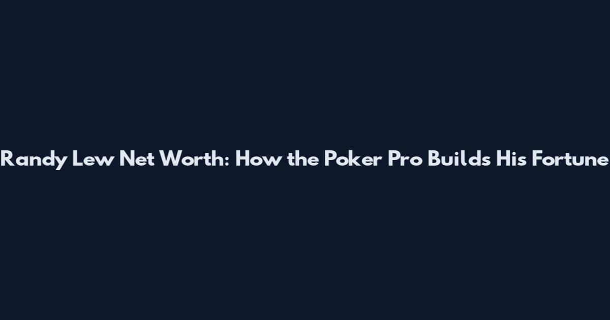 Randy Lew Net Worth: How the Poker Pro Builds His Fortune