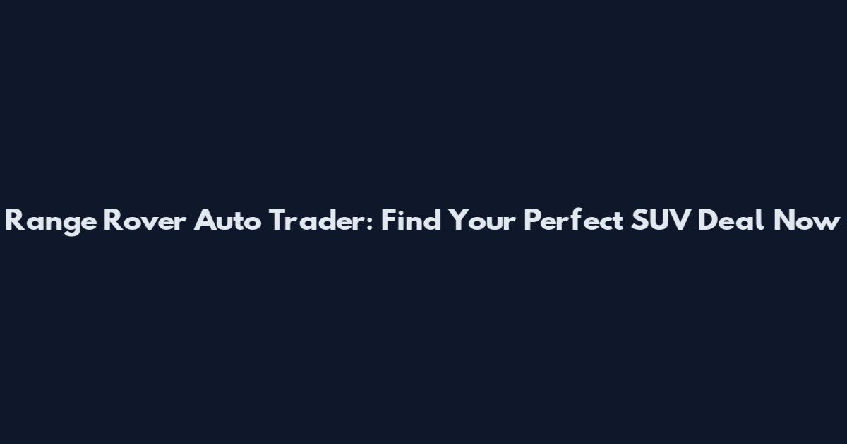 Range Rover Auto Trader: Find Your Perfect SUV Deal Now