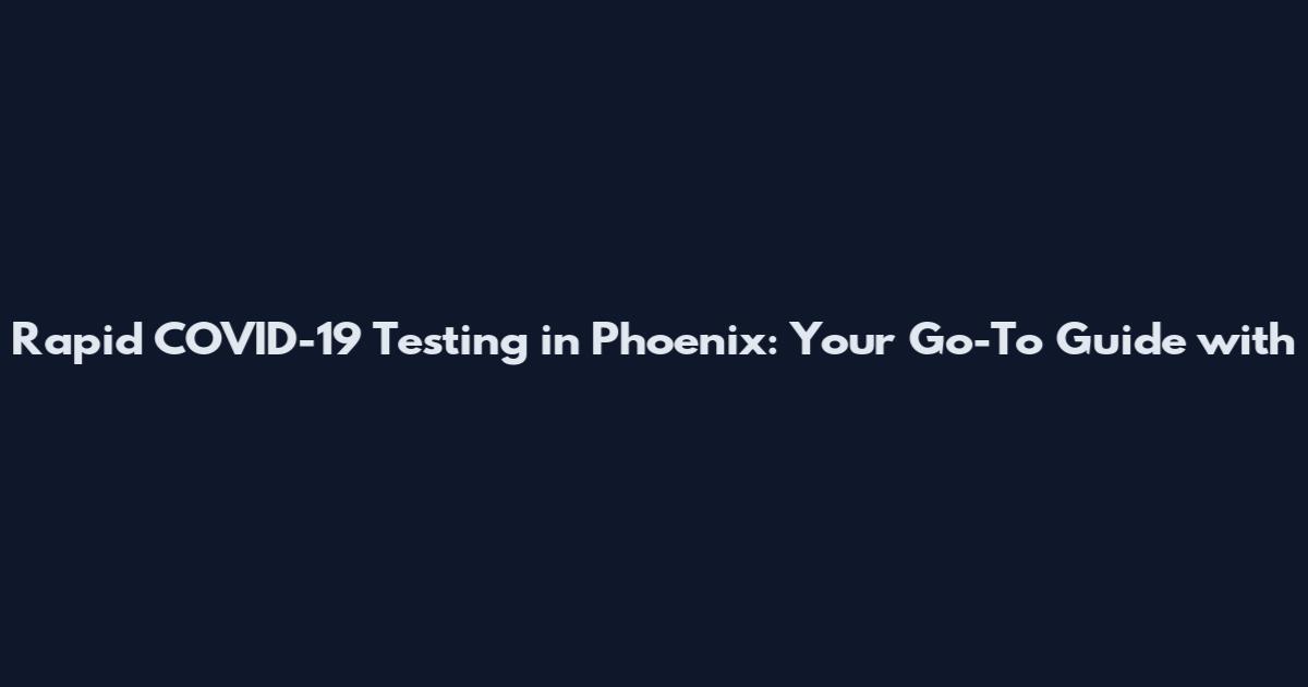 Rapid COVID-19 Testing in Phoenix: Your Go-To Guide with