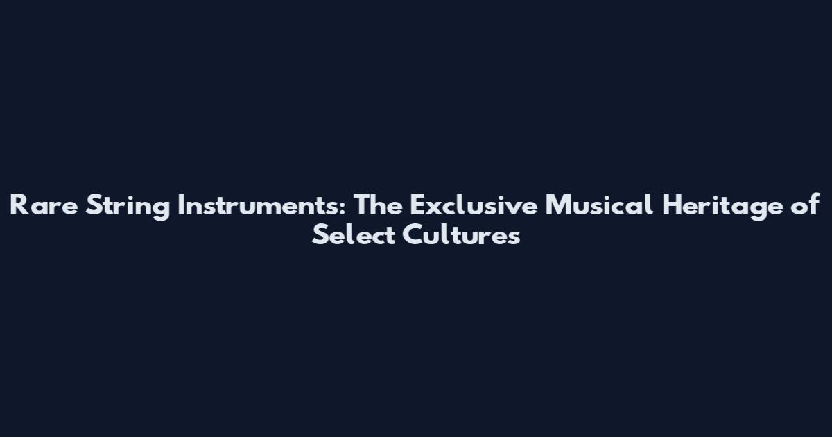 Rare String Instruments: The Exclusive Musical Heritage of Select Cultures