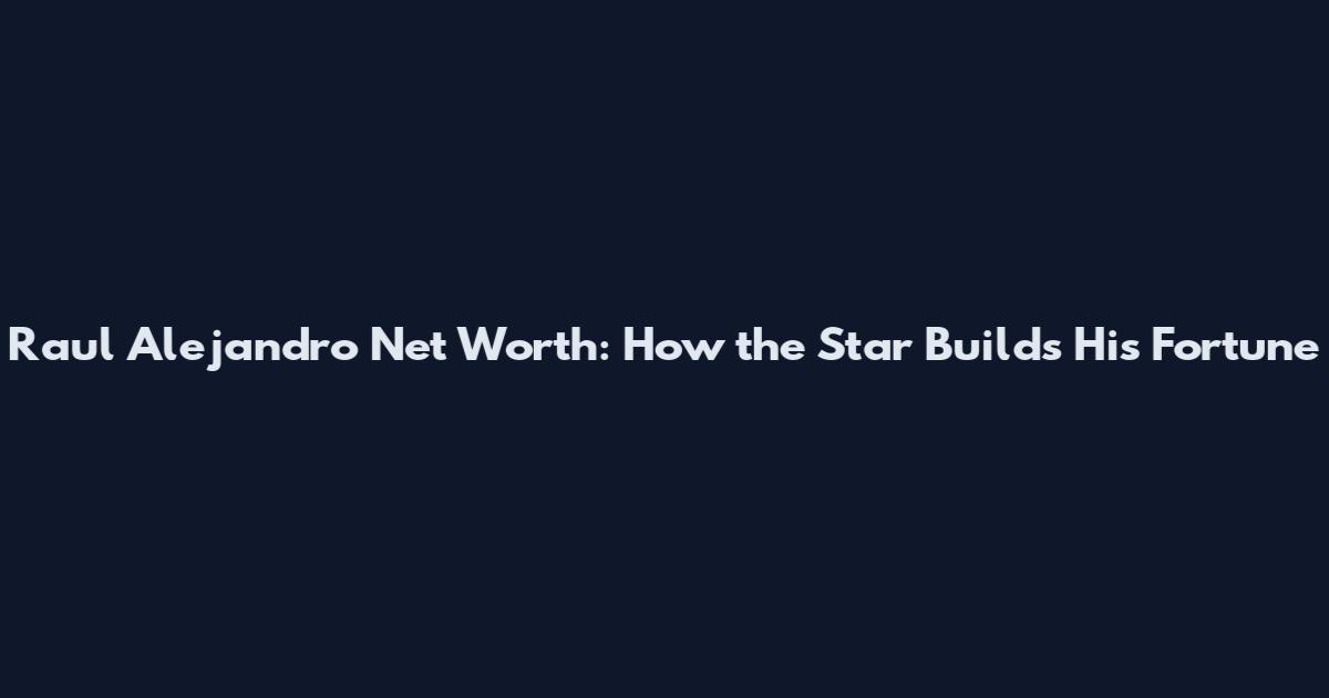 Raul Alejandro Net Worth: How the Star Builds His Fortune
