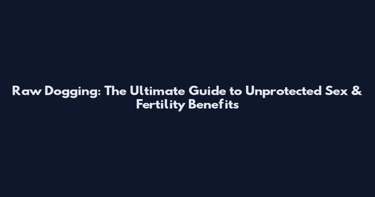 Raw Dogging: The Ultimate Guide to Unprotected Sex & Fertility Benefits