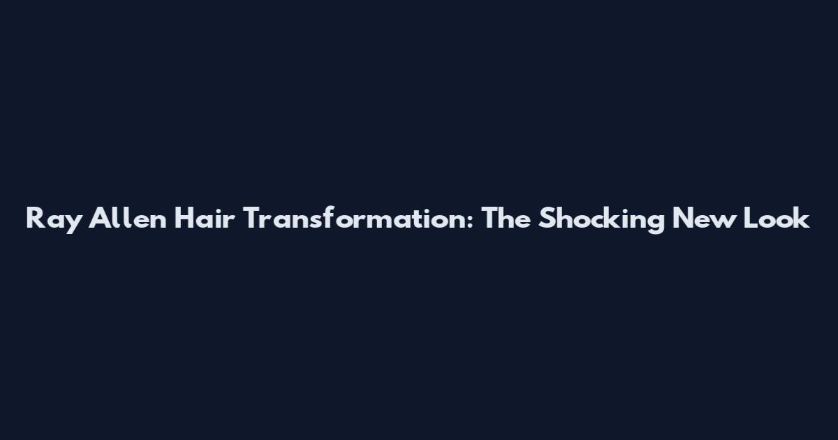 Ray Allen Hair Transformation: The Shocking New Look