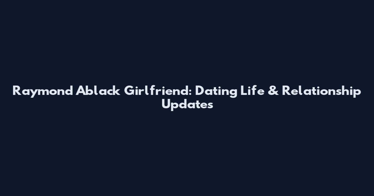 Raymond Ablack Girlfriend: Dating Life & Relationship Updates