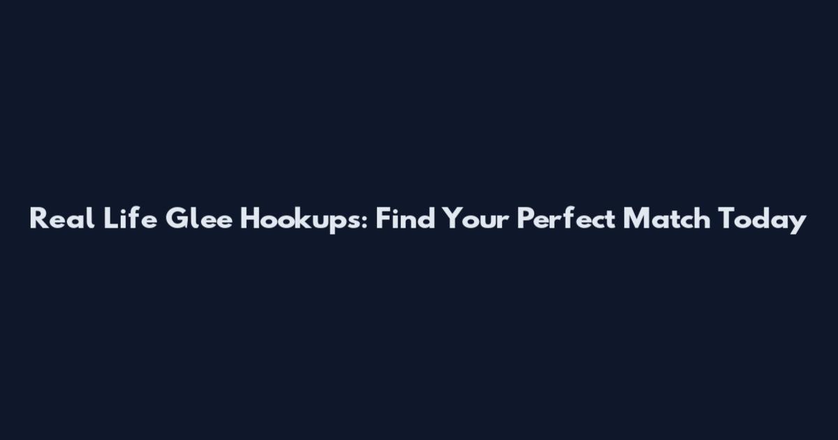 Real Life Glee Hookups: Find Your Perfect Match Today
