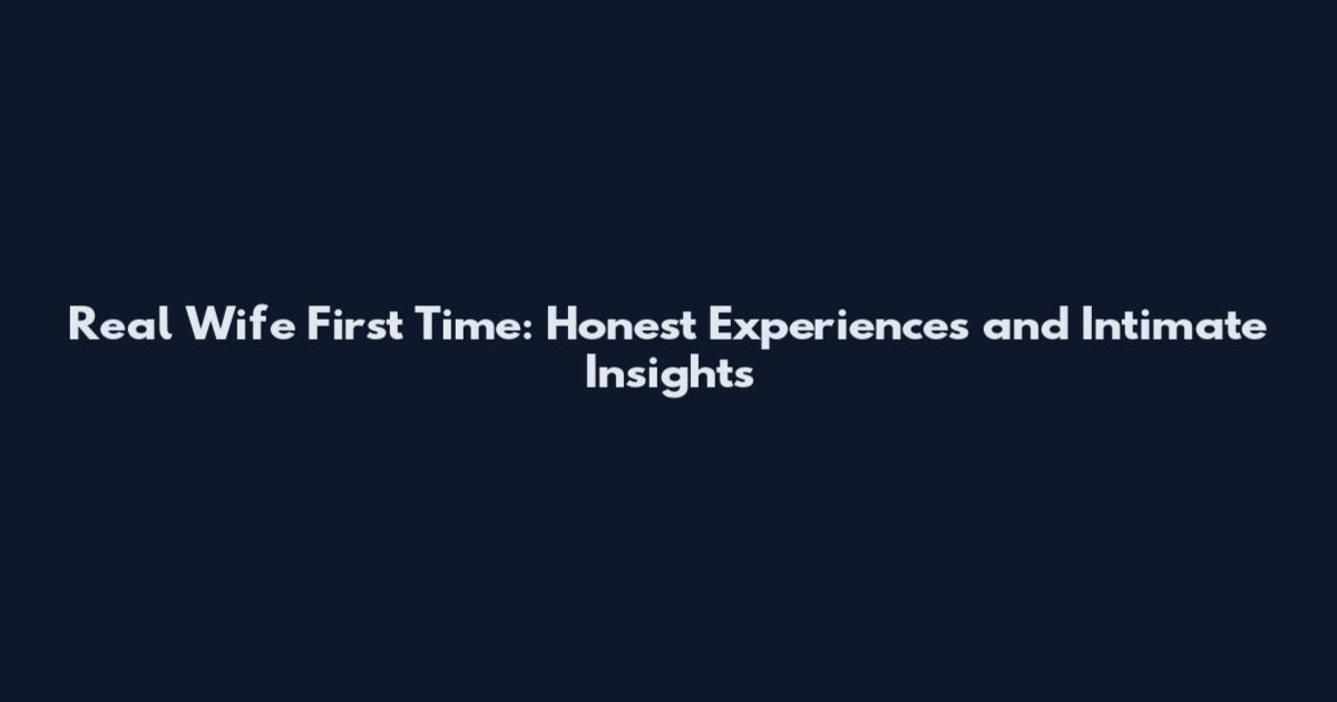 Real Wife First Time: Honest Experiences and Intimate Insights