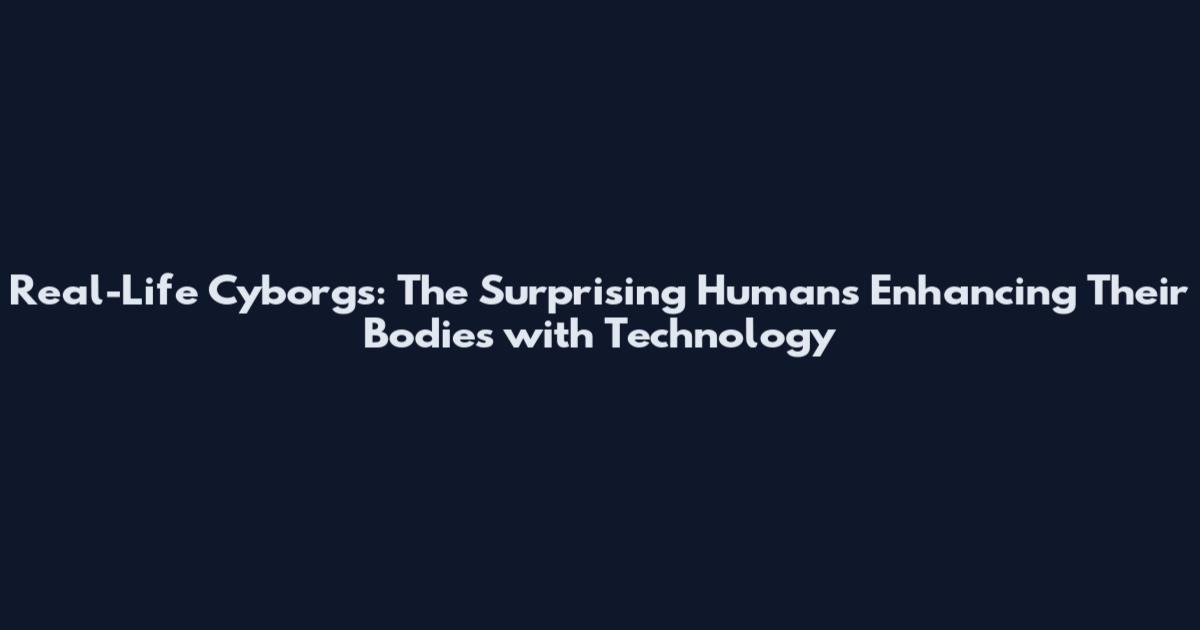 Real-Life Cyborgs: The Surprising Humans Enhancing Their Bodies with Technology
