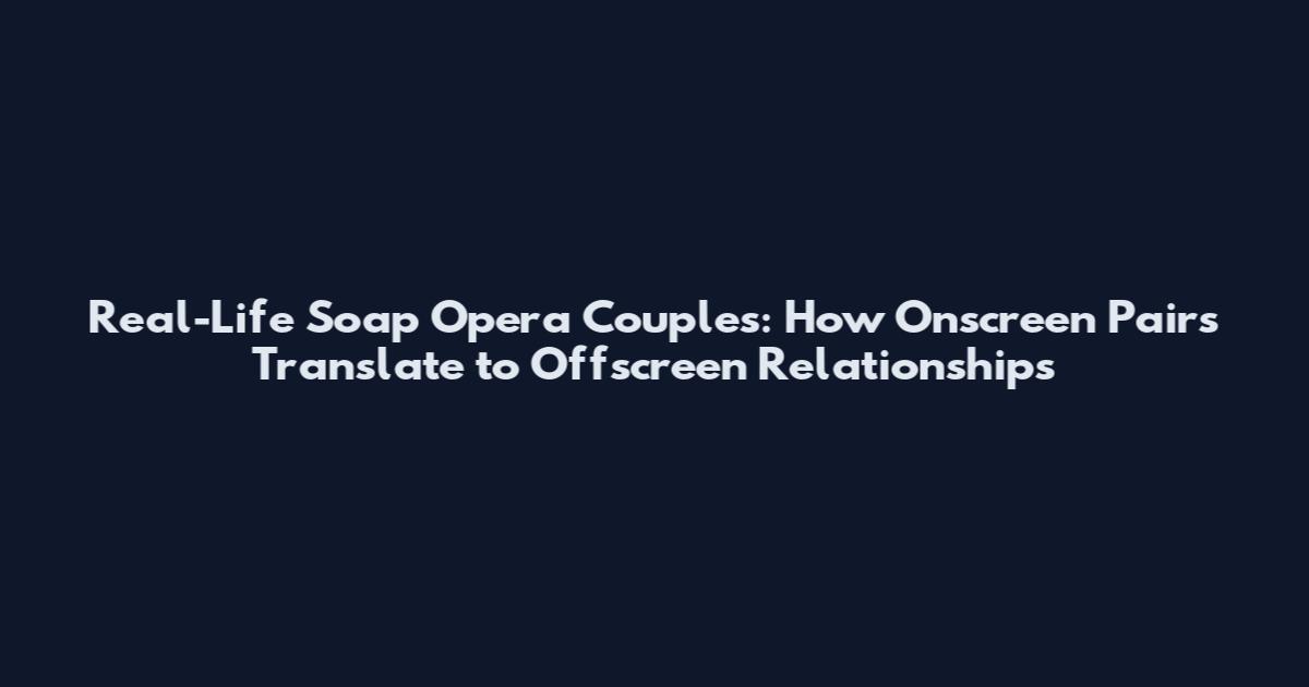 Real-Life Soap Opera Couples: How Onscreen Pairs Translate to Offscreen Relationships