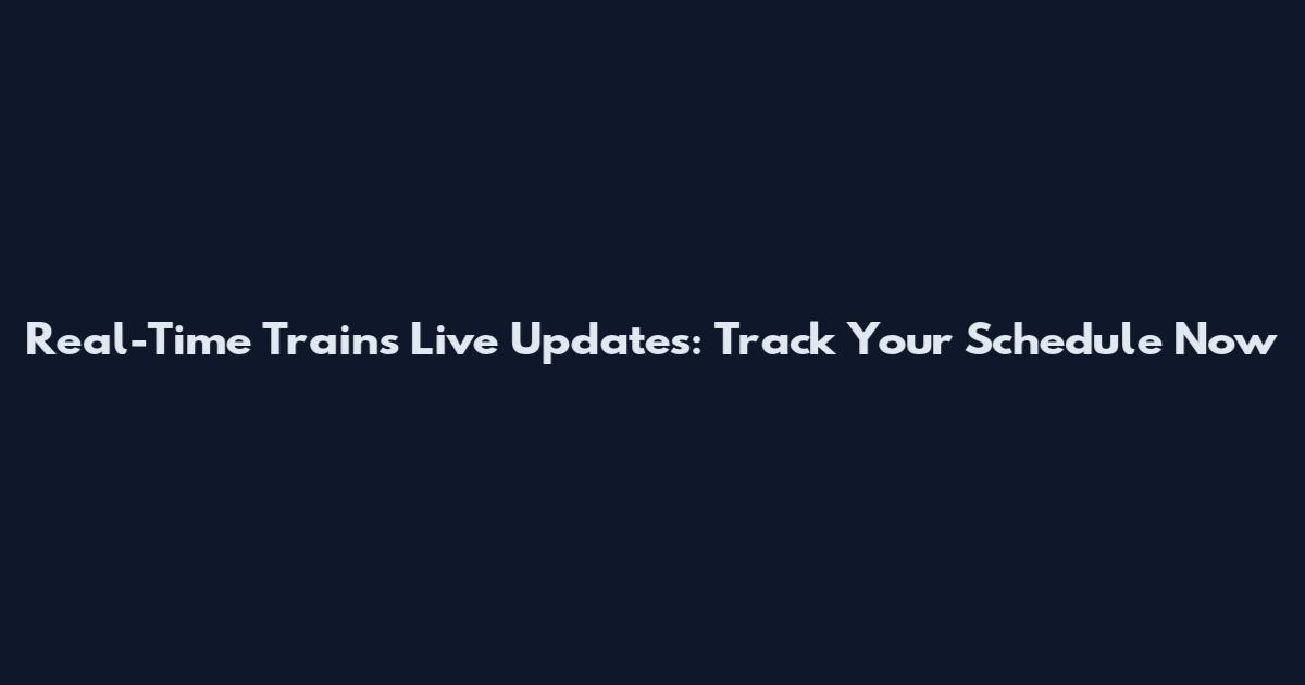 Real-Time Trains Live Updates: Track Your Schedule Now