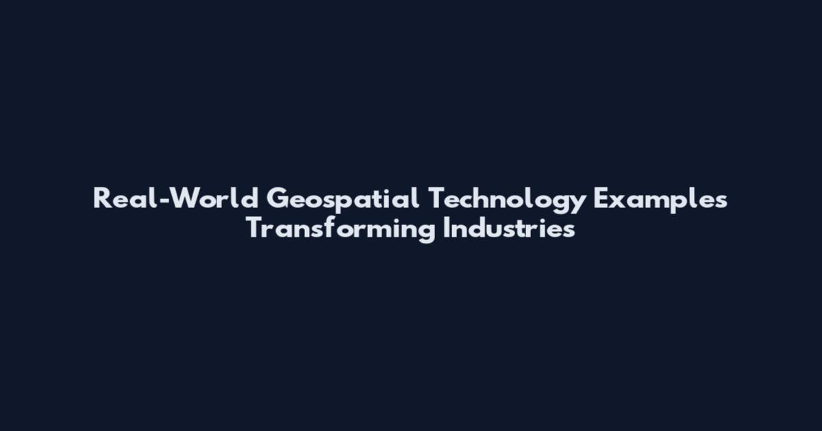 Real-World Geospatial Technology Examples Transforming Industries