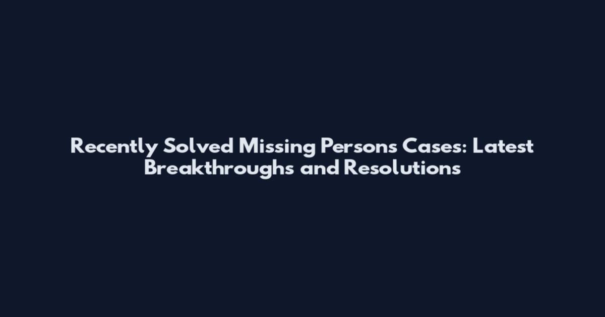 Recently Solved Missing Persons Cases: Latest Breakthroughs and Resolutions