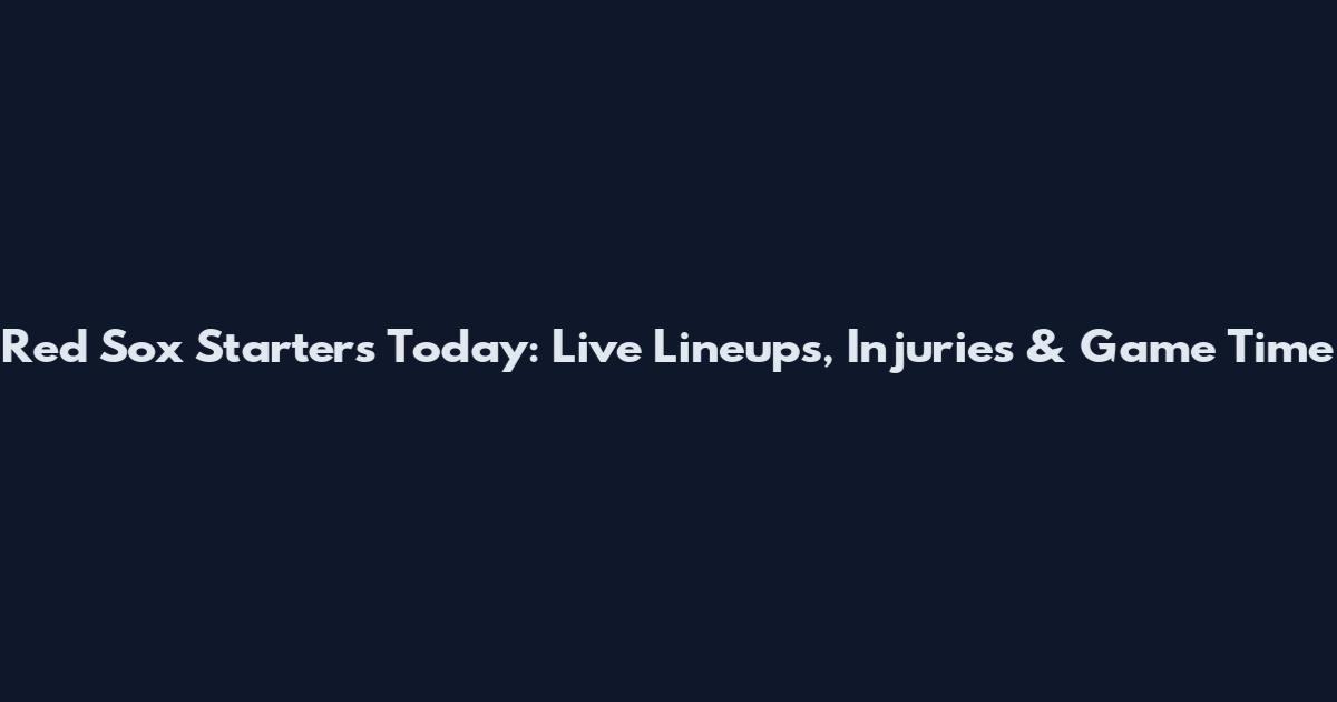 Red Sox Starters Today: Live Lineups, Injuries & Game Time
