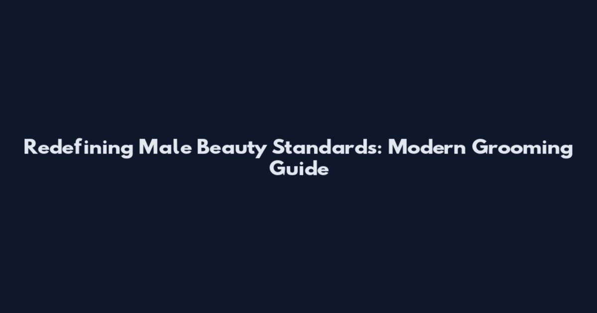 Redefining Male Beauty Standards: Modern Grooming Guide