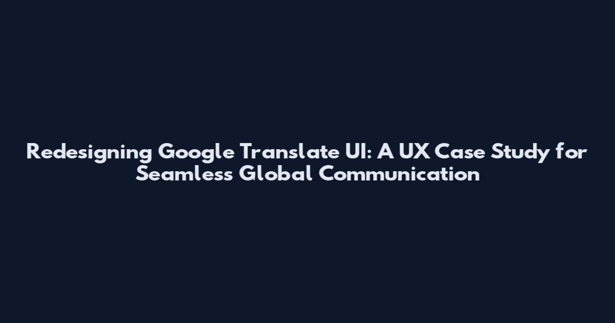 Redesigning Google Translate UI: A UX Case Study for Seamless Global Communication