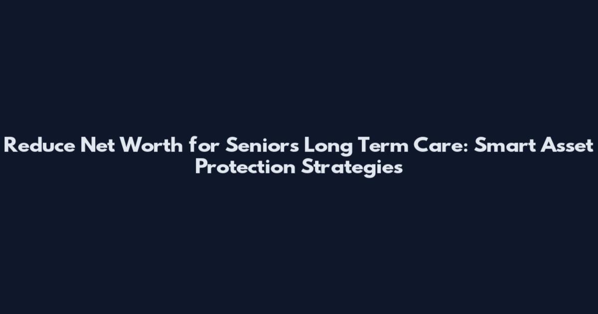 Reduce Net Worth for Seniors Long Term Care: Smart Asset Protection Strategies