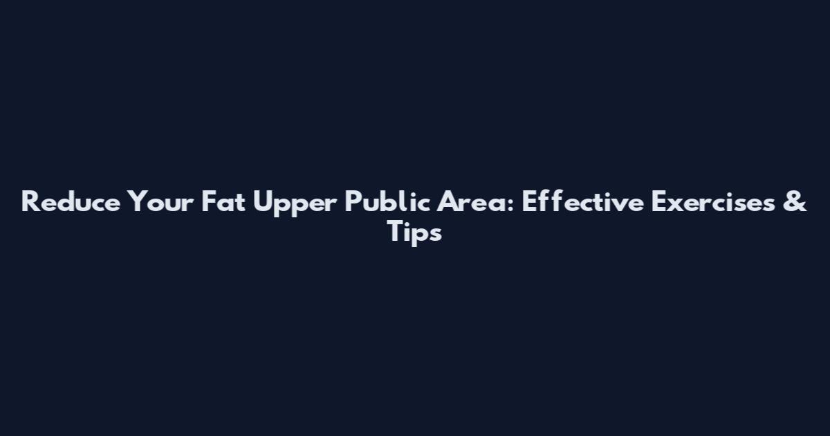 Reduce Your Fat Upper Public Area: Effective Exercises & Tips
