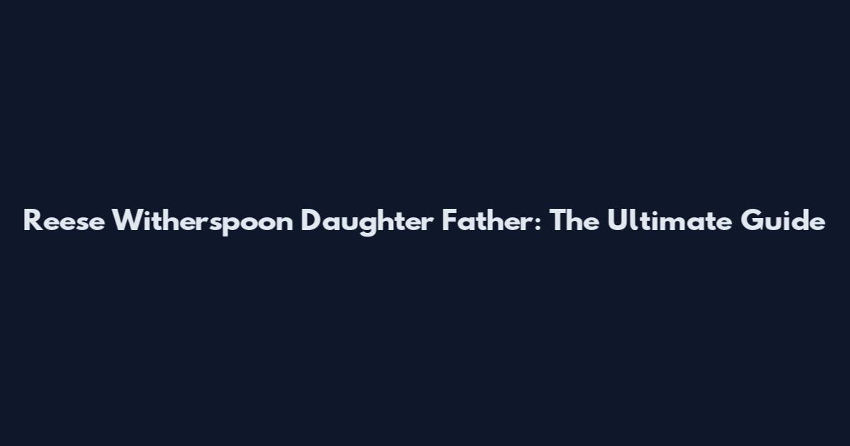 Reese Witherspoon Daughter Father: The Ultimate Guide