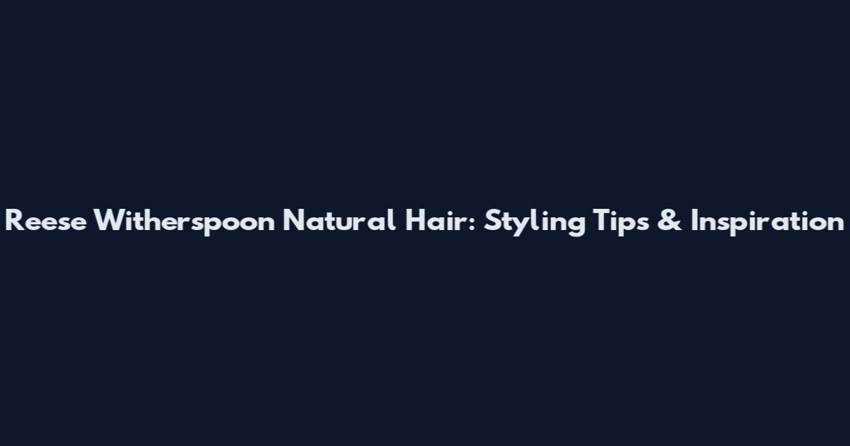 Reese Witherspoon Natural Hair: Styling Tips & Inspiration