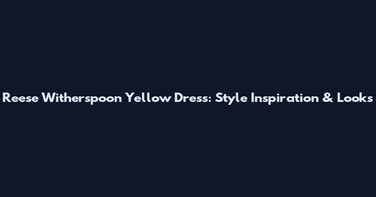 Reese Witherspoon Yellow Dress: Style Inspiration & Looks