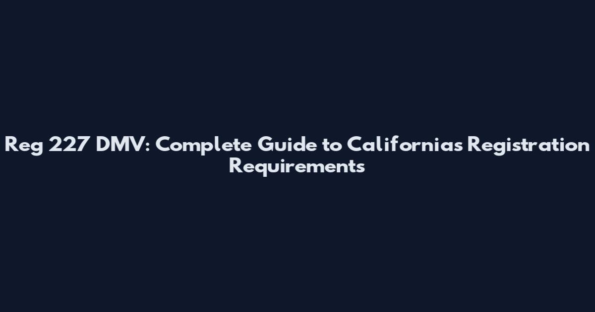 Reg 227 DMV: Complete Guide to California's Registration Requirements