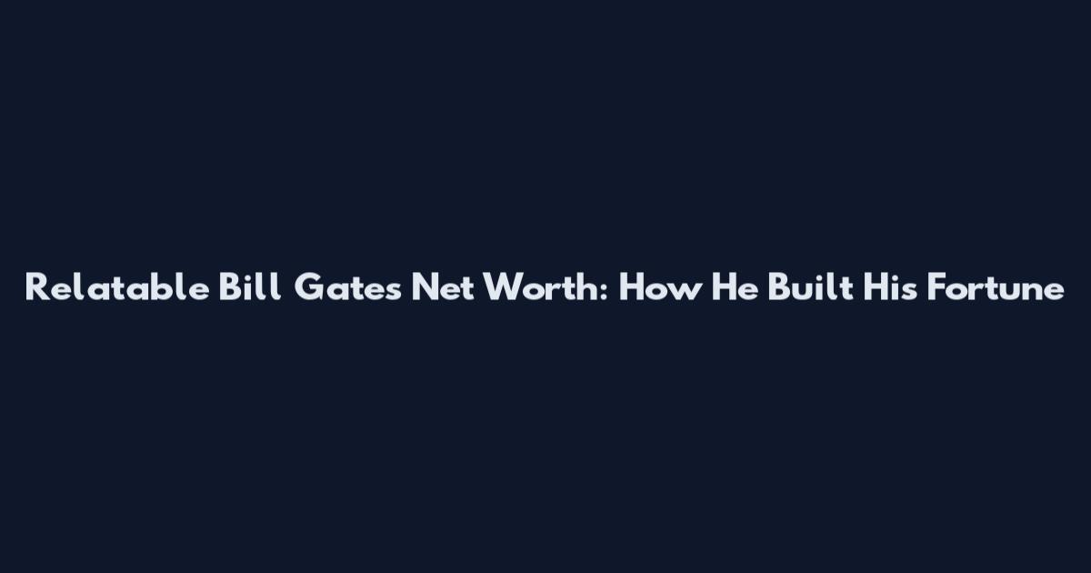 Relatable Bill Gates Net Worth: How He Built His Fortune