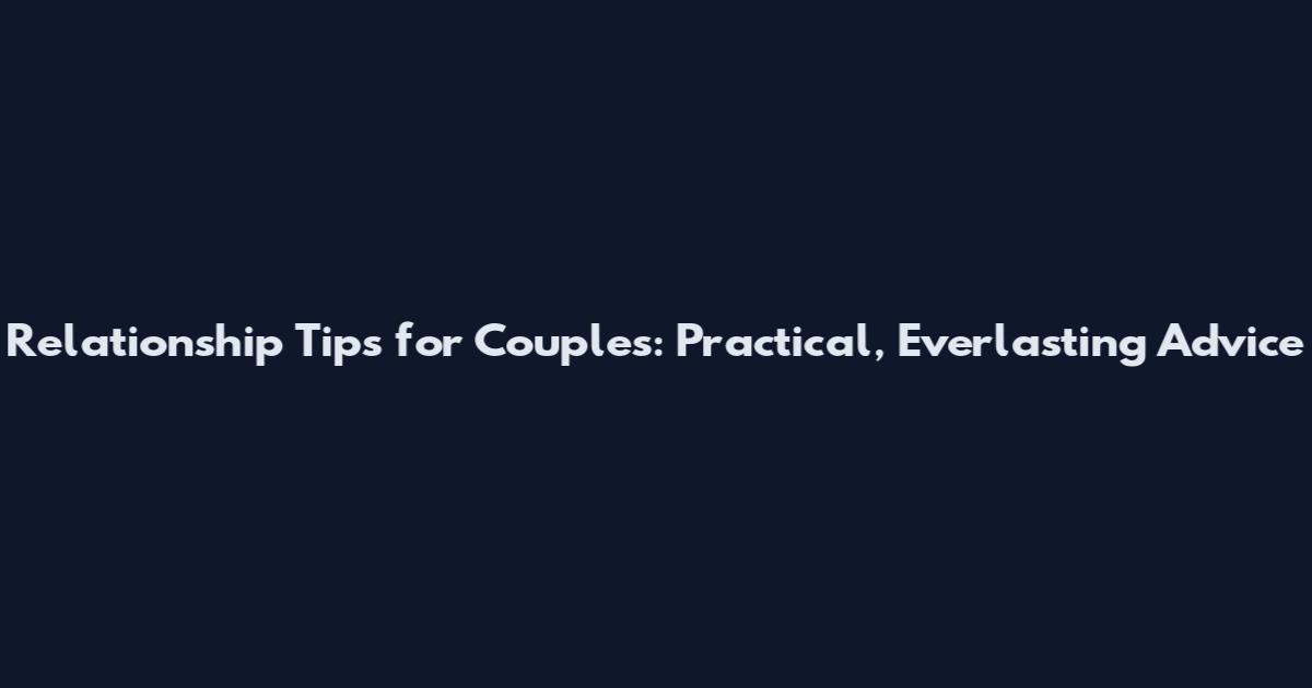 Relationship Tips for Couples: Practical, Everlasting Advice