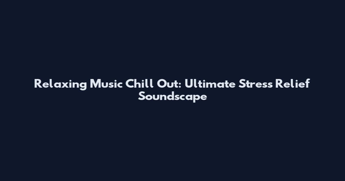 Relaxing Music Chill Out: Ultimate Stress Relief Soundscape