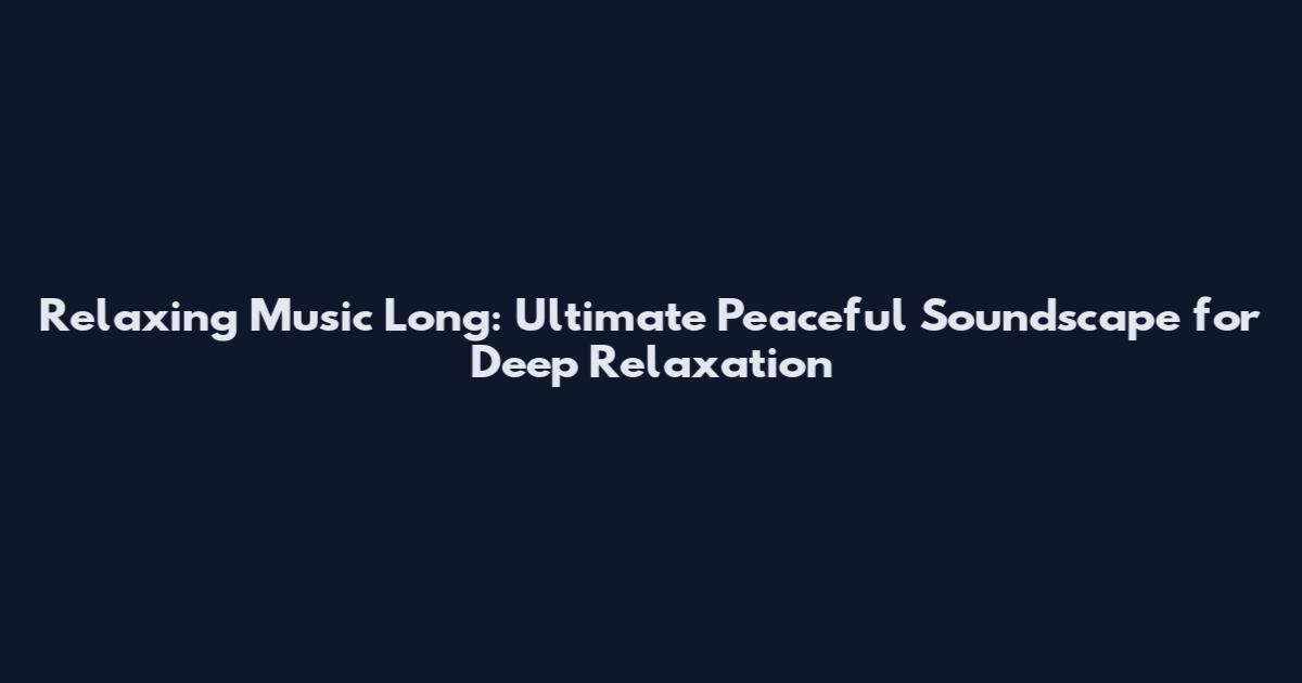 Relaxing Music Long: Ultimate Peaceful Soundscape for Deep Relaxation