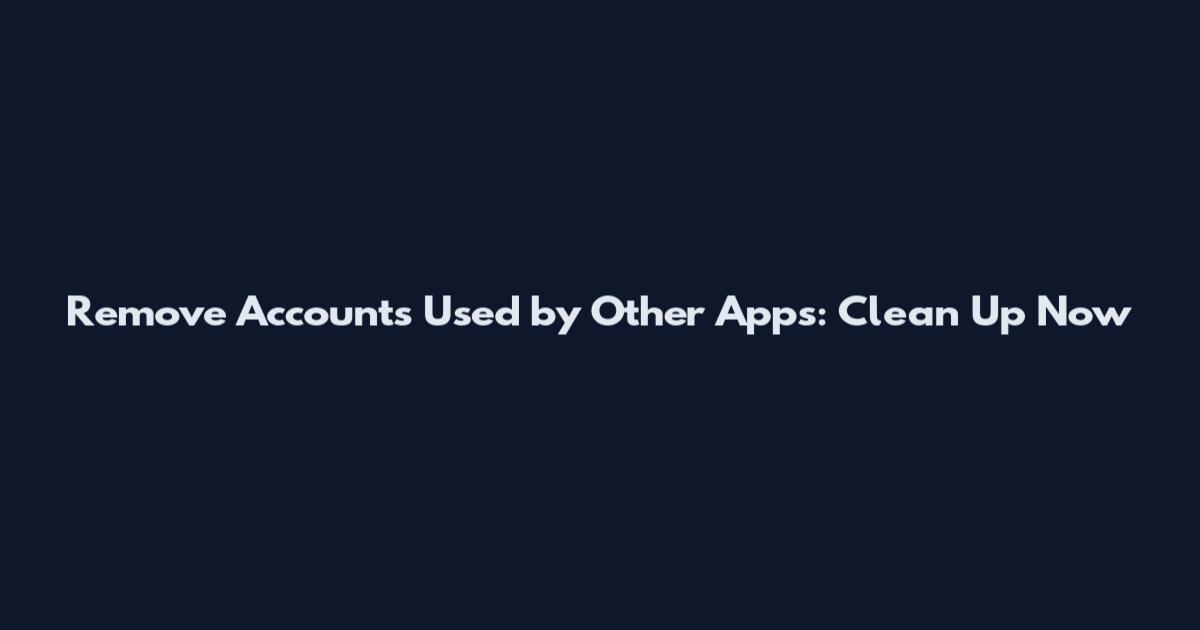Remove Accounts Used by Other Apps: Clean Up Now
