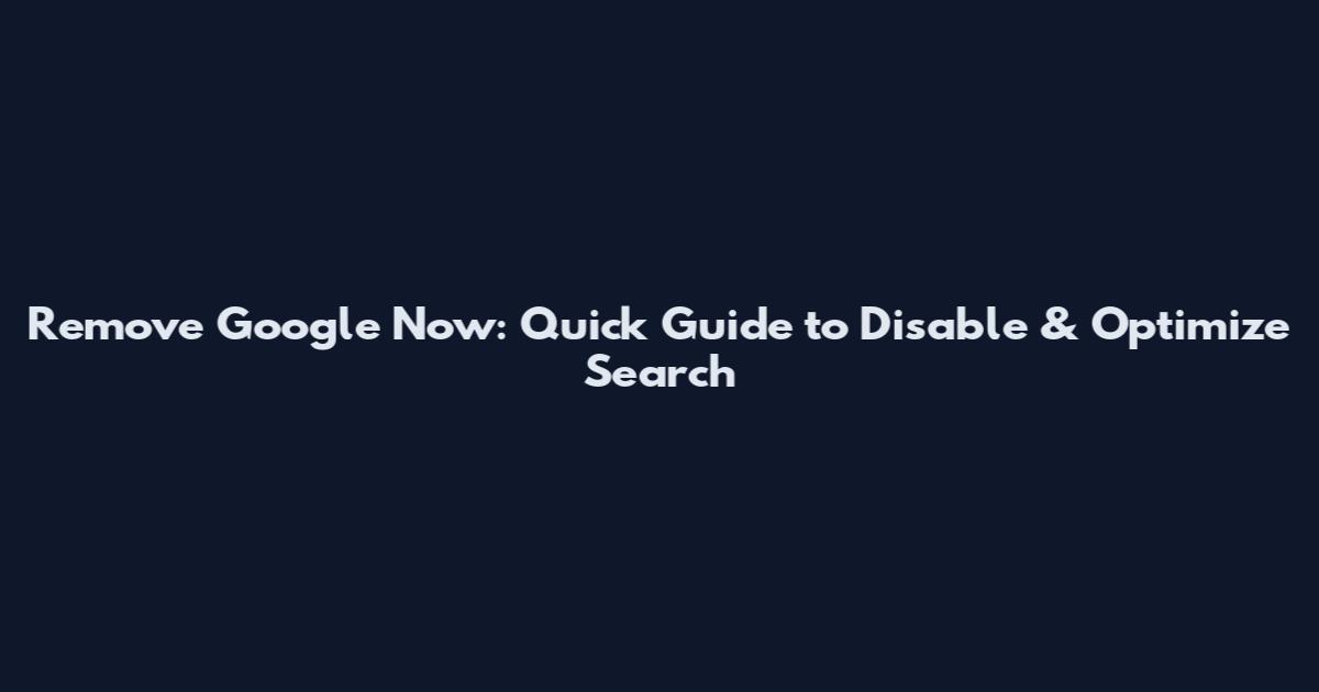 Remove Google Now: Quick Guide to Disable & Optimize Search