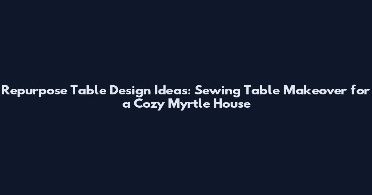 Repurpose Table Design Ideas: Sewing Table Makeover for a Cozy Myrtle House