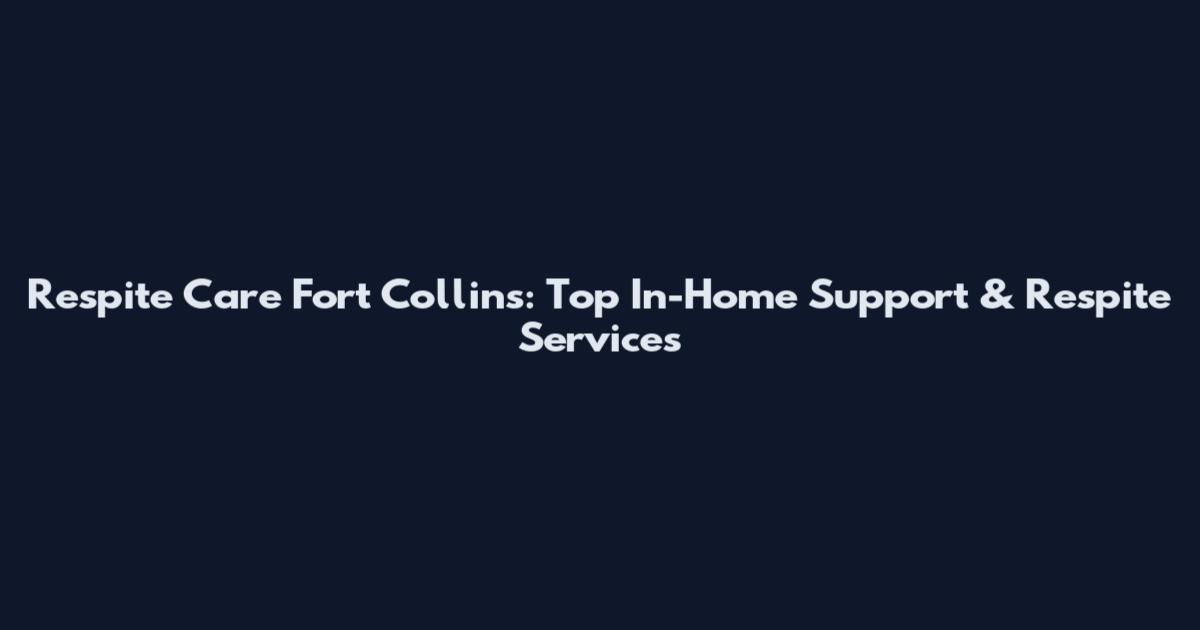 Respite Care Fort Collins: Top In-Home Support & Respite Services