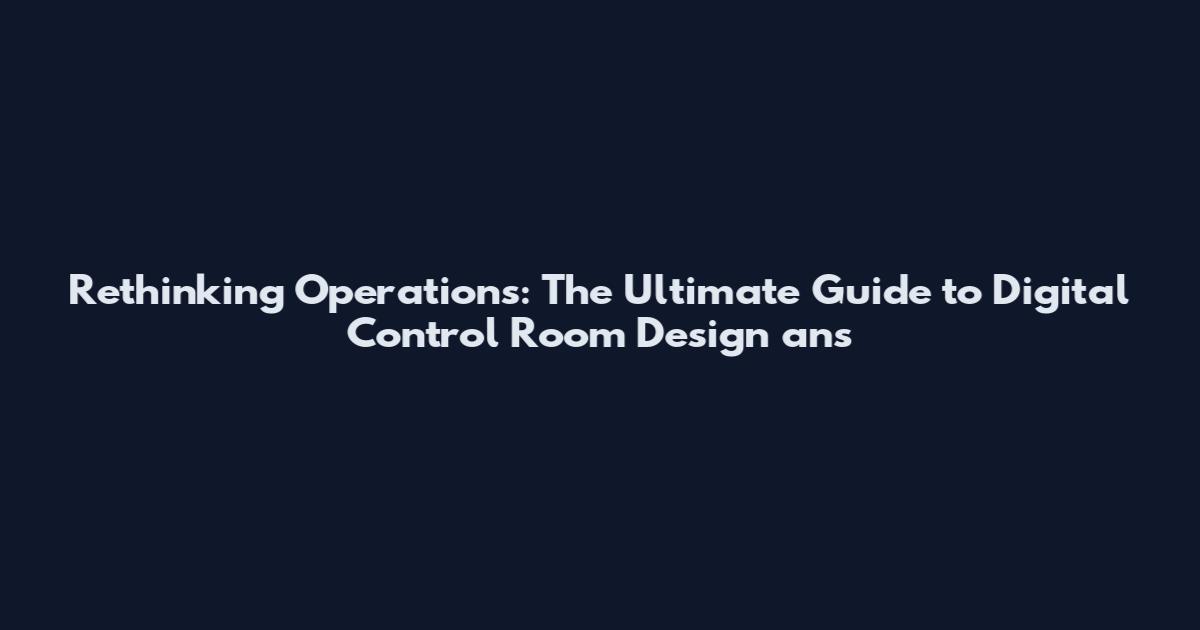 Rethinking Operations: The Ultimate Guide to Digital Control Room Design ans
