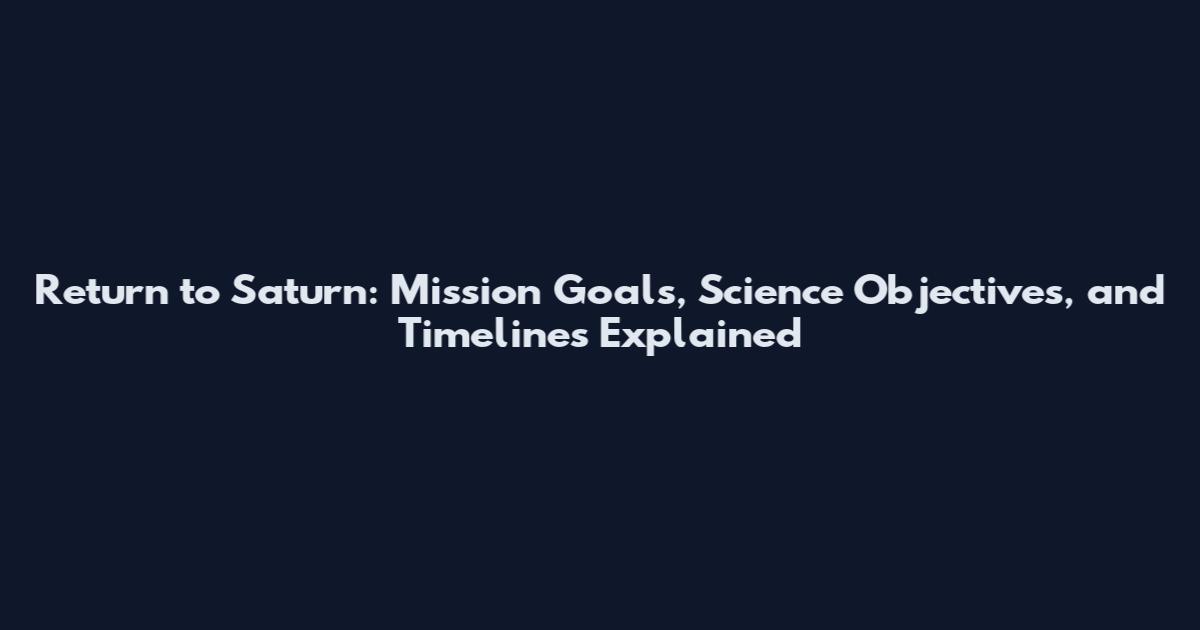 Return to Saturn: Mission Goals, Science Objectives, and Timelines Explained
