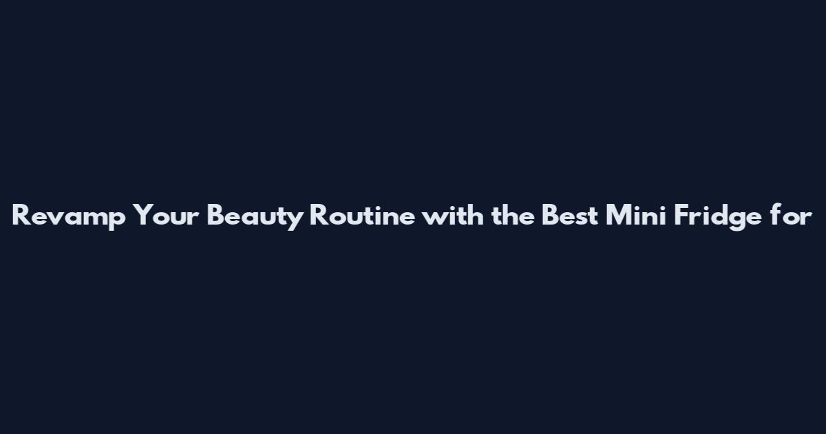 Revamp Your Beauty Routine with the Best Mini Fridge for