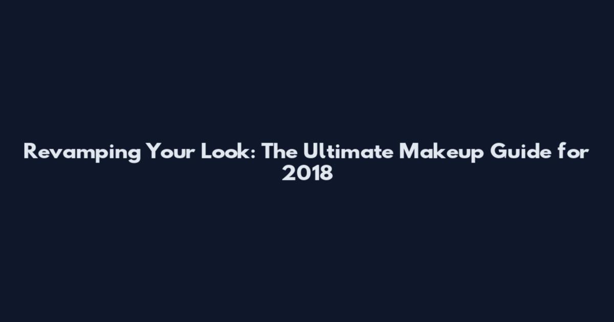 Revamping Your Look: The Ultimate Makeup Guide for 2018