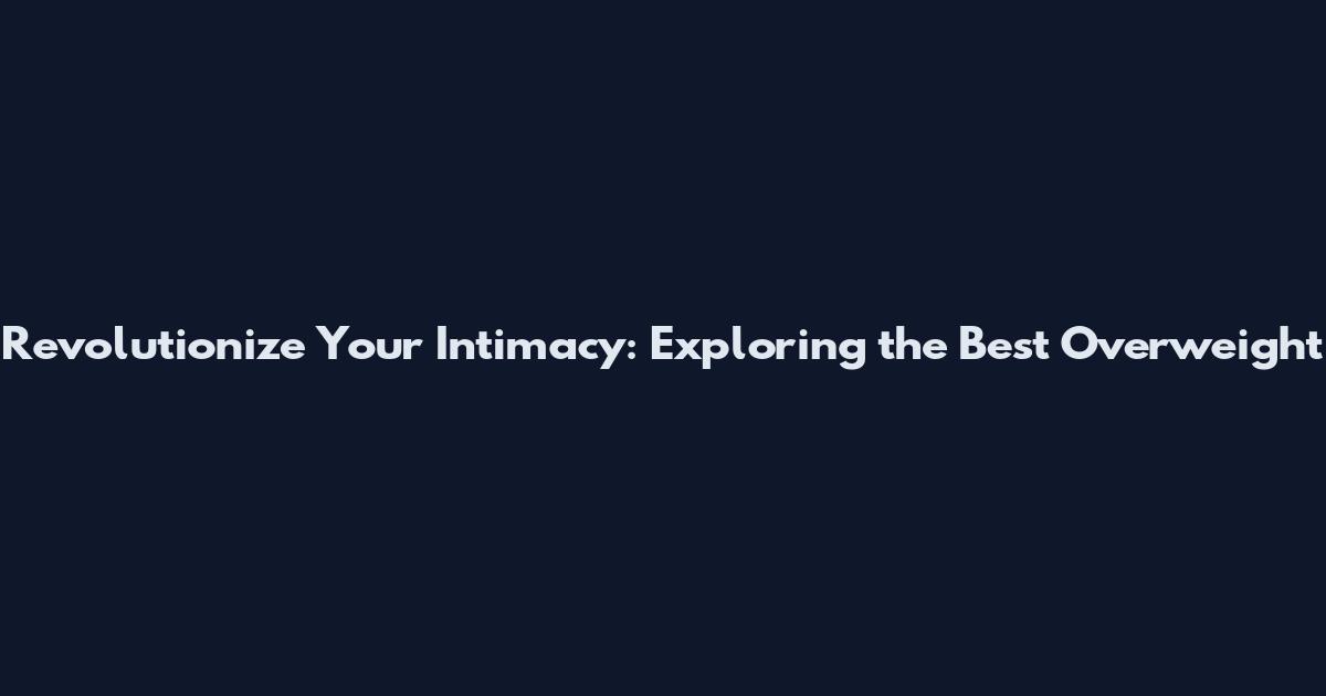 Revolutionize Your Intimacy: Exploring the Best Overweight