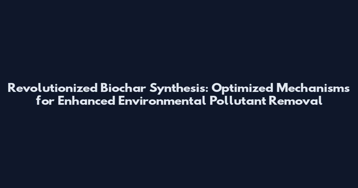 Revolutionized Biochar Synthesis: Optimized Mechanisms for Enhanced Environmental Pollutant Removal