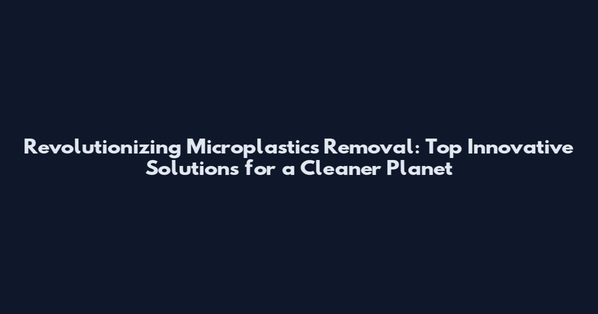 Revolutionizing Microplastics Removal: Top Innovative Solutions for a Cleaner Planet