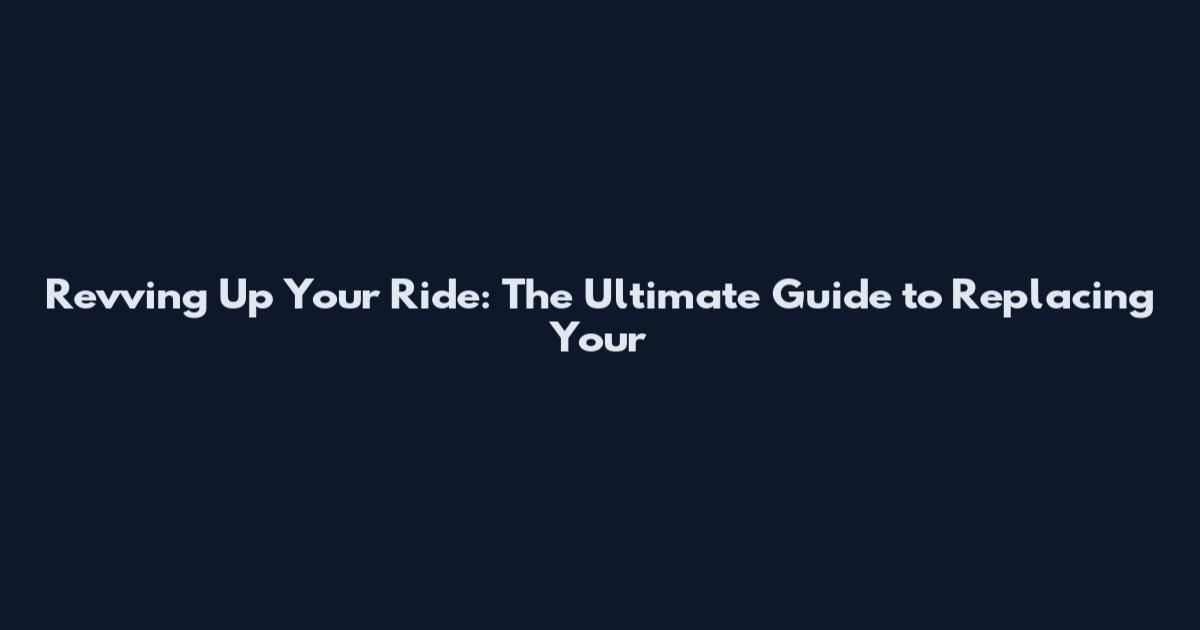 Revving Up Your Ride: The Ultimate Guide to Replacing Your