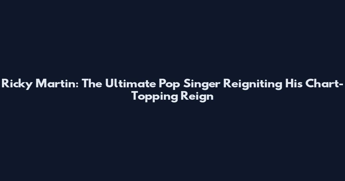 Ricky Martin: The Ultimate Pop Singer Reigniting His Chart-Topping Reign
