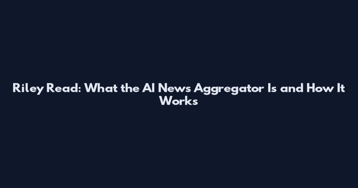 Riley Read: What the AI News Aggregator Is and How It Works