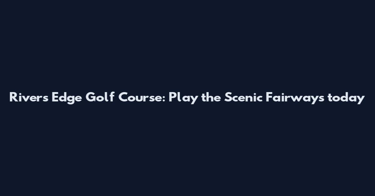Rivers Edge Golf Course: Play the Scenic Fairways today