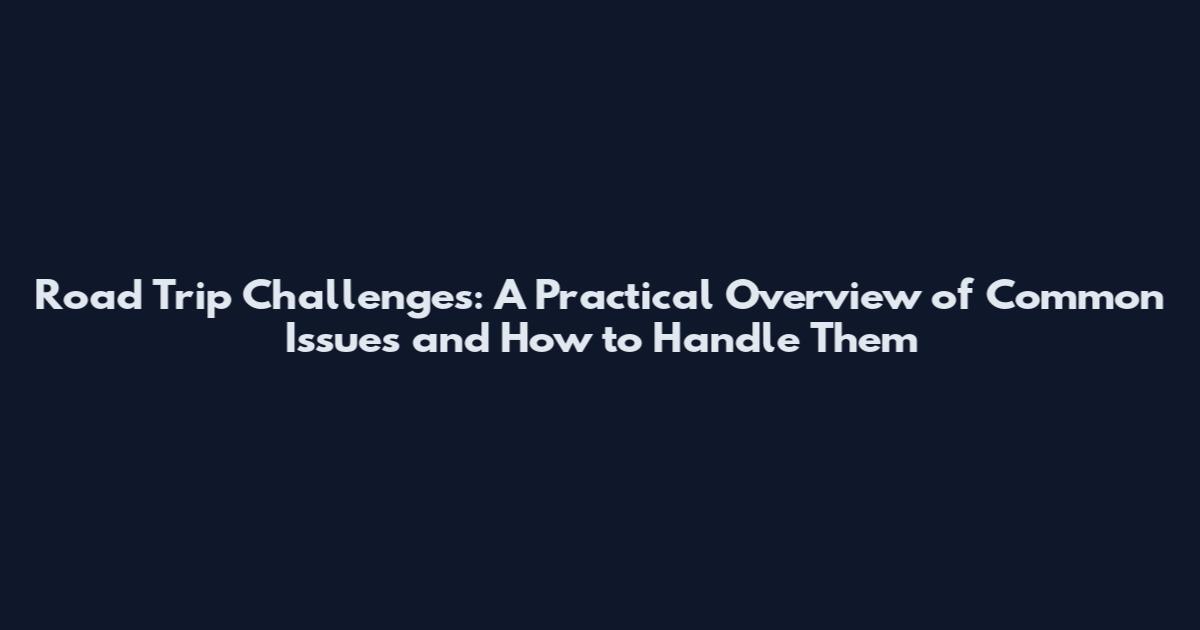 Road Trip Challenges: A Practical Overview of Common Issues and How to Handle Them