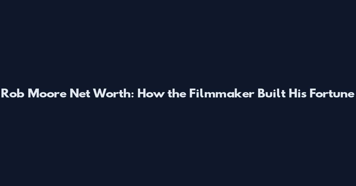 Rob Moore Net Worth: How the Filmmaker Built His Fortune