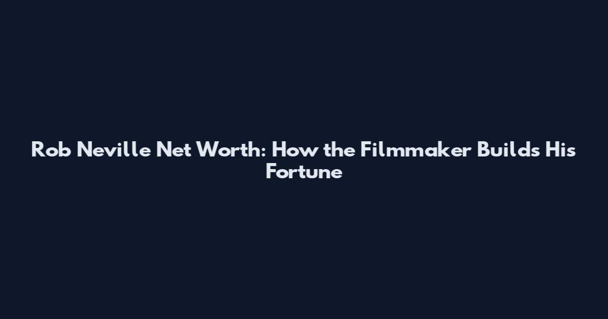 Rob Neville Net Worth: How the Filmmaker Builds His Fortune